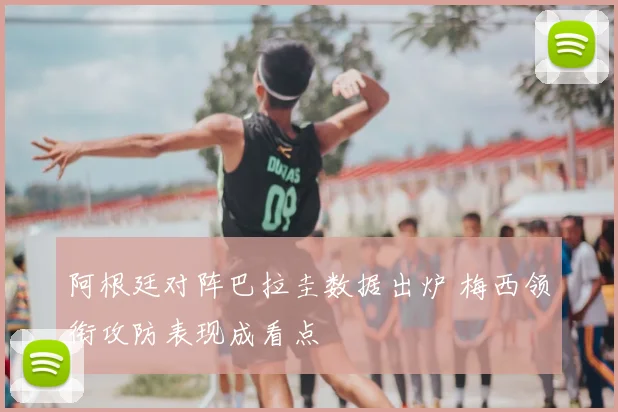 阿根廷对阵巴拉圭数据出炉 梅西领衔攻防表现成看点