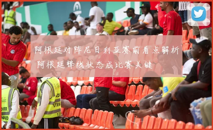 阿根廷对阵尼日利亚赛前看点解析 阿根廷锋线状态成比赛关键