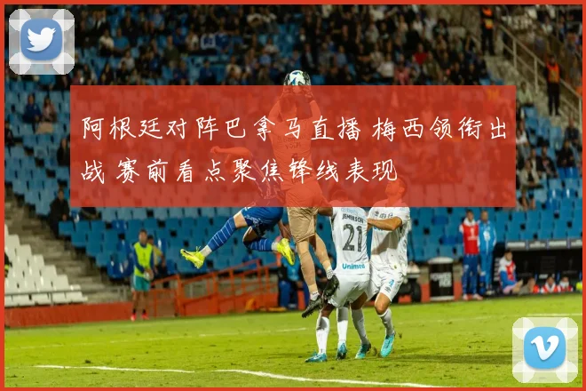 阿根廷对阵巴拿马直播 梅西领衔出战 赛前看点聚焦锋线表现