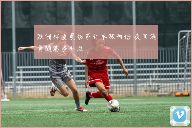 欧洲杯凌晨奶茶订单涨两倍 夜间消费随赛事升温