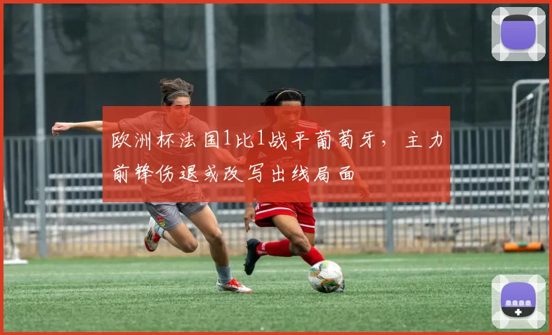 欧洲杯法国1比1战平葡萄牙，主力前锋伤退或改写出线局面