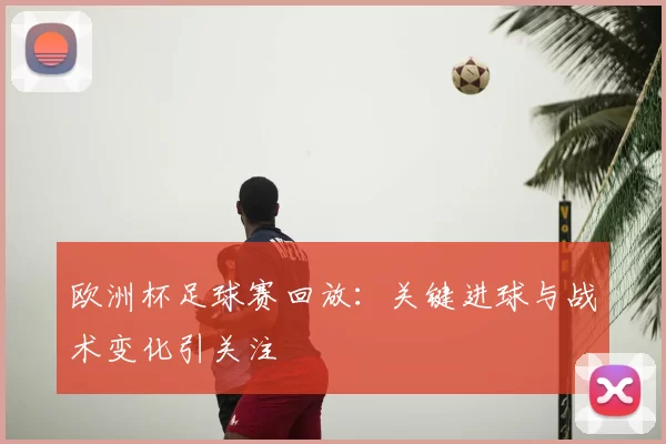 欧洲杯足球赛回放:关键进球与战术变化引关注
