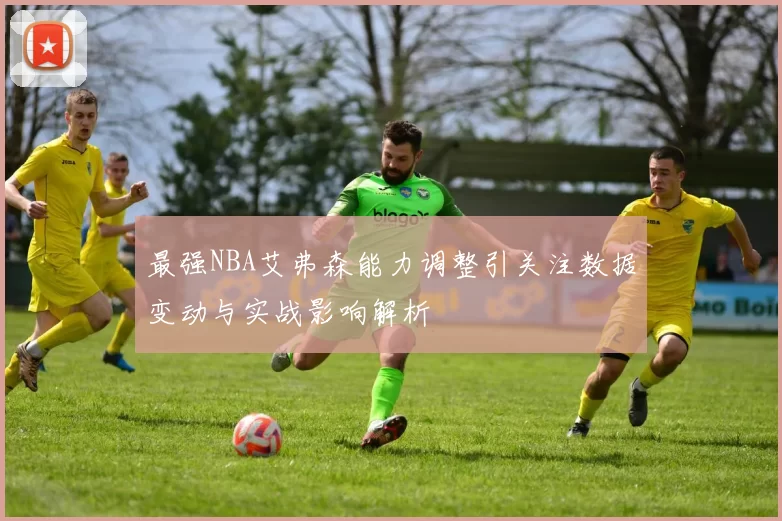 最强NBA艾弗森能力调整引关注数据变动与实战影响解析