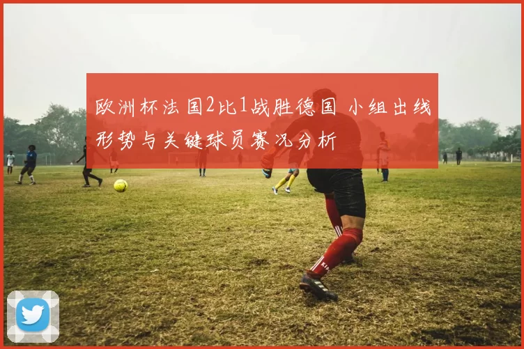 欧洲杯法国2比1战胜德国 小组出线形势与关键球员赛况分析