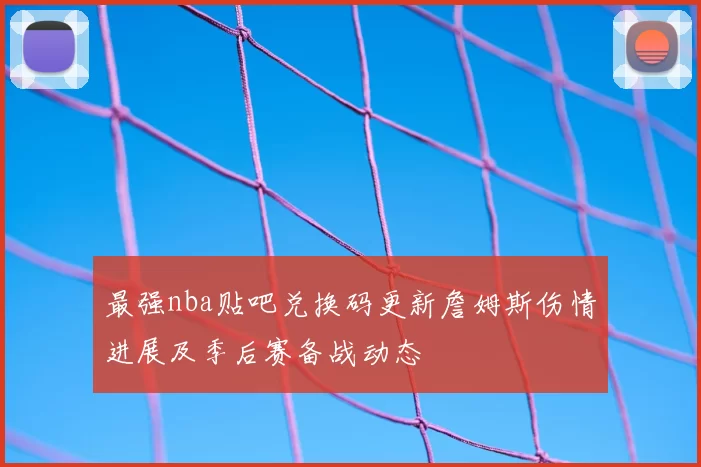 最强nba贴吧兑换码更新詹姆斯伤情进展及季后赛备战动态