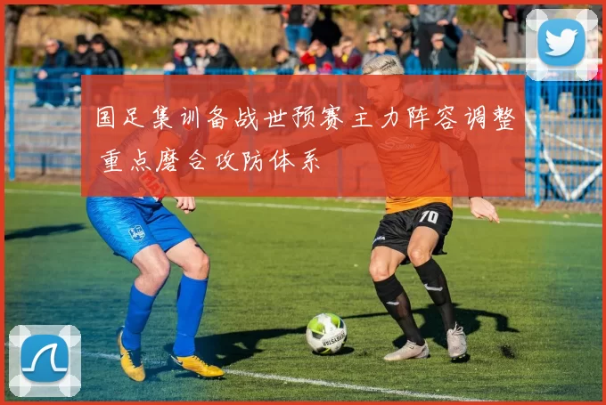 国足集训备战世预赛主力阵容调整 重点磨合攻防体系