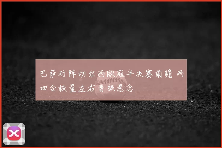 巴萨对阵切尔西欧冠半决赛前瞻 两回合较量左右晋级悬念