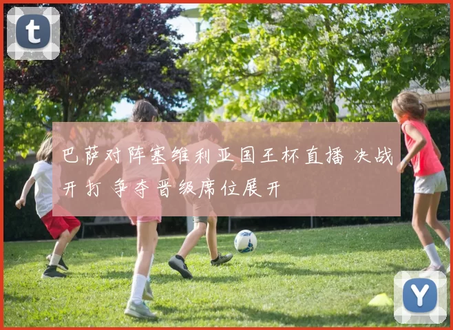 巴萨对阵塞维利亚国王杯直播 决战开打 争夺晋级席位展开