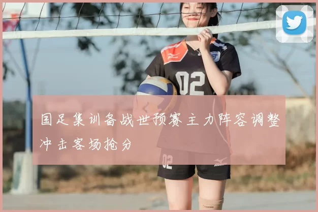 国足集训备战世预赛主力阵容调整冲击客场抢分
