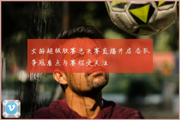 女排超级联赛总决赛直播开启 各队争冠看点与赛程受关注