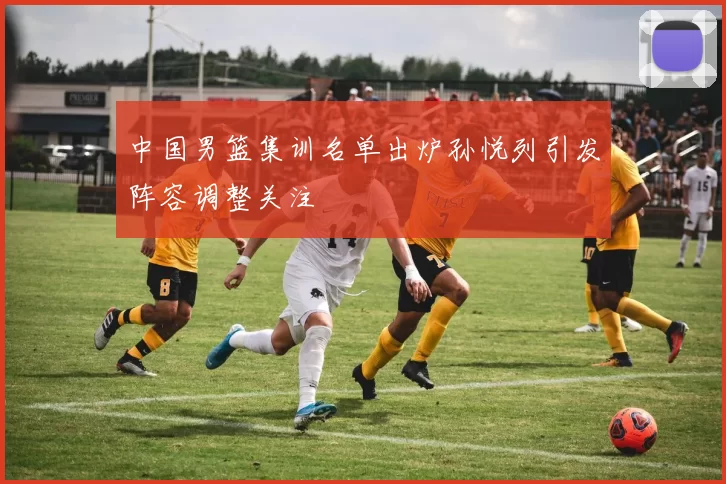 中国男篮集训名单出炉孙悦列引发阵容调整关注