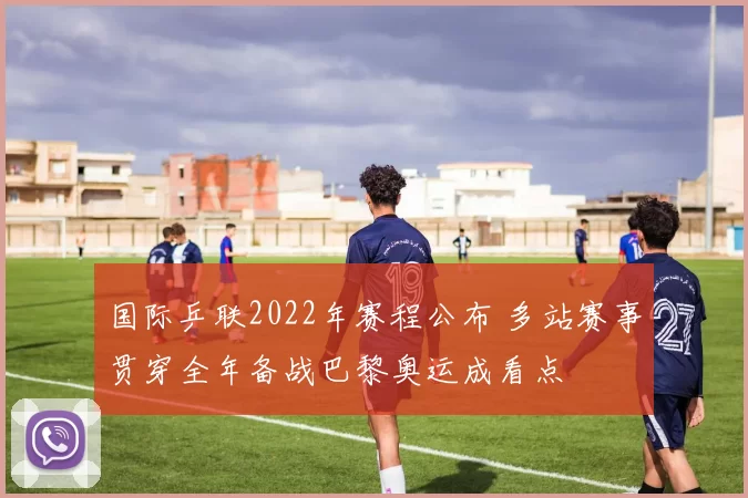 国际乒联2022年赛程公布 多站赛事贯穿全年备战巴黎奥运成看点