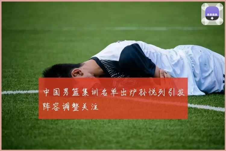 中国男篮集训名单出炉孙悦列引发阵容调整关注