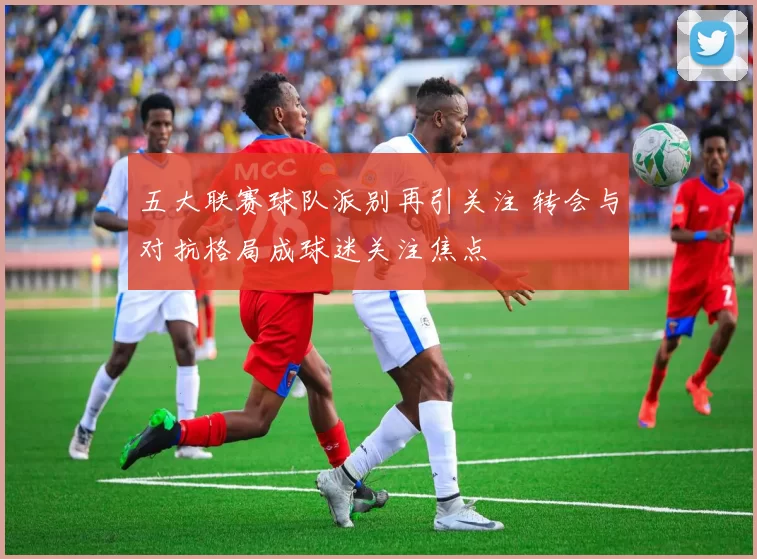 五大联赛球队派别再引关注 转会与对抗格局成球迷关注焦点