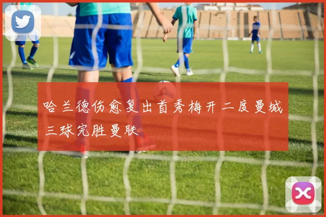 哈兰德伤愈复出首秀梅开二度曼城三球完胜曼联