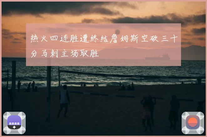 热火四连胜遭终结詹姆斯空砍三十分马刺主场取胜