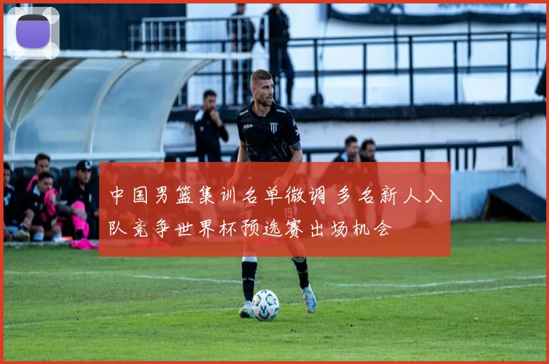 中国男篮集训名单微调 多名新人入队竞争世界杯预选赛出场机会