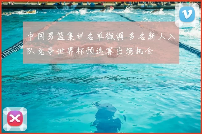 中国男篮集训名单微调 多名新人入队竞争世界杯预选赛出场机会