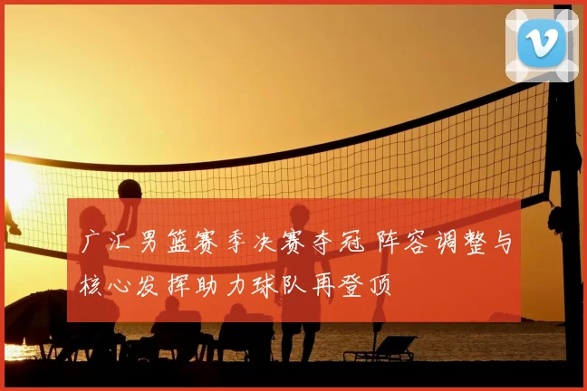 广汇男篮赛季决赛夺冠 阵容调整与核心发挥助力球队再登顶