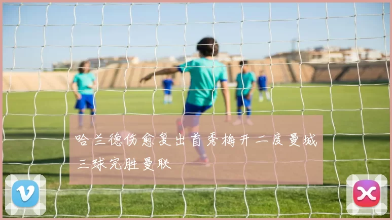 哈兰德伤愈复出首秀梅开二度曼城三球完胜曼联