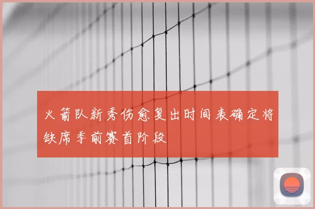 火箭队新秀伤愈复出时间表确定将缺席季前赛首阶段