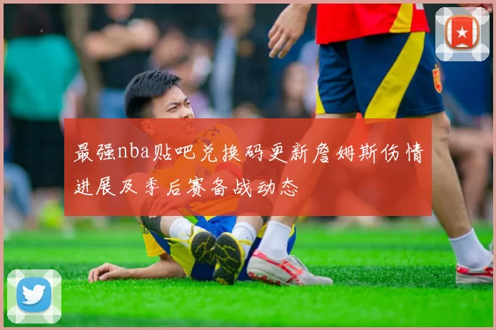 最强nba贴吧兑换码更新詹姆斯伤情进展及季后赛备战动态