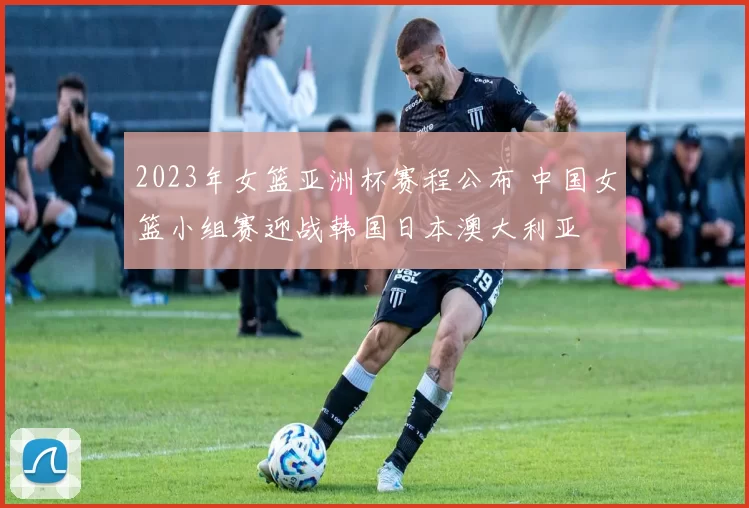 2023年女篮亚洲杯赛程公布 中国女篮小组赛迎战韩国日本澳大利亚