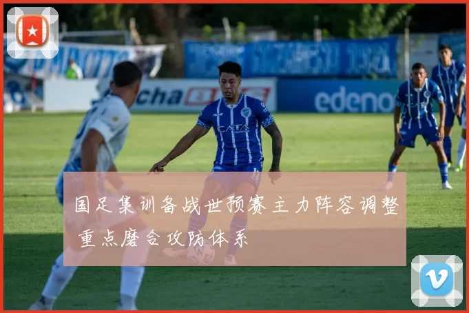 国足集训备战世预赛主力阵容调整 重点磨合攻防体系