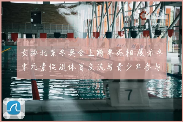 女排北京冬奥会上跨界亮相 展示冬季元素促进体育交流与青少年参与
