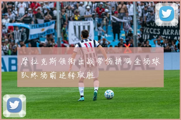 摩拉克斯领衔出战带伤拼满全场球队终场前逆转取胜